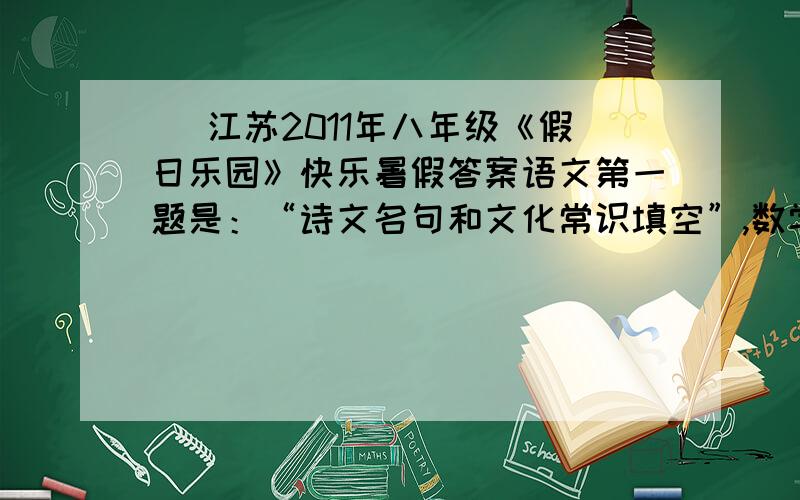 | 江苏2011年八年级《假日乐园》快乐暑假答案语文第一题是：“诗文名句和文化常识填空”,数学第一题为选择题“已知a>b,则下列不等式中,真确的是.英语第一题为“根据句意和提示写出单词