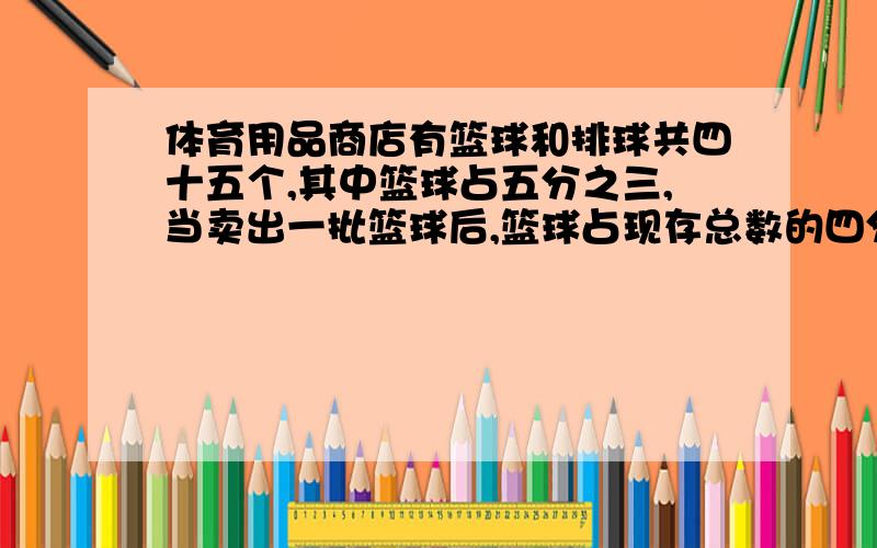 体育用品商店有篮球和排球共四十五个,其中篮球占五分之三,当卖出一批篮球后,篮球占现存总数的四分之一卖出的篮球是多少个?