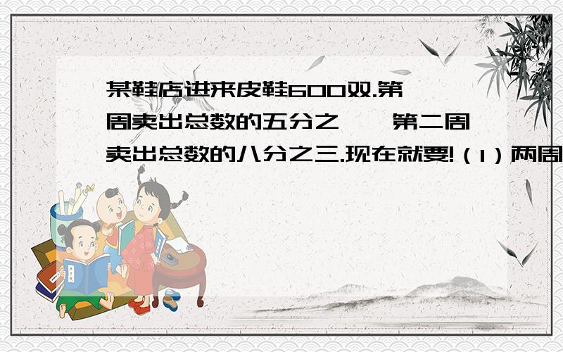 某鞋店进来皮鞋600双.第一周卖出总数的五分之一,第二周卖出总数的八分之三.现在就要!（1）两周一共卖出总数的几分之几?（2）两周一共卖出多少双?（3）还剩多少双?