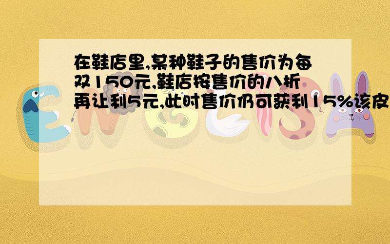 在鞋店里,某种鞋子的售价为每双150元,鞋店按售价的八折再让利5元,此时售价仍可获利15%该皮鞋的进价是好