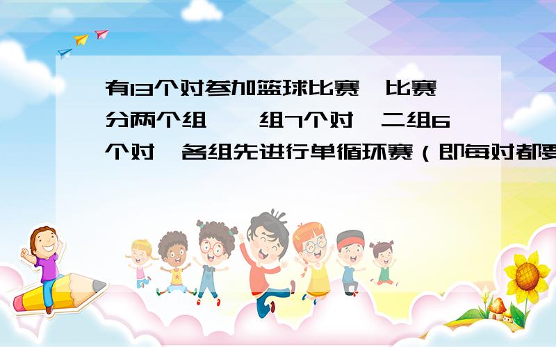 有13个对参加篮球比赛,比赛分两个组,一组7个对,二组6个对,各组先进行单循环赛（即每对都要与其他各对比赛一场）,然后由各组的前两名共4个对再分成两组进行淘汰赛,最后决出冠亚军.共需