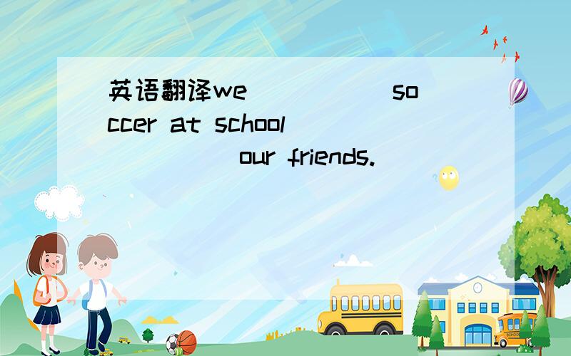 英语翻译we _____soccer at school_____our friends.