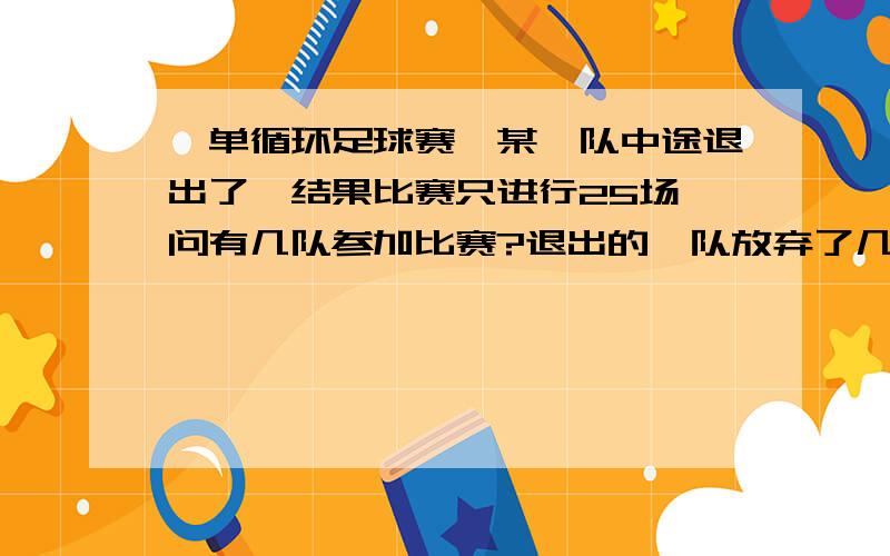 一单循环足球赛,某一队中途退出了,结果比赛只进行25场,问有几队参加比赛?退出的一队放弃了几场?