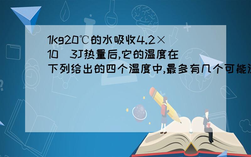 1Kg20℃的水吸收4.2×10^3J热量后,它的温度在下列给出的四个温度中,最多有几个可能温度?1、 80℃ 2、 100℃ 3、120℃ 4、130℃A、1 B、2 C、3 D、4