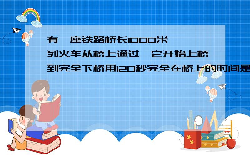 有一座铁路桥长1000米,一列火车从桥上通过,它开始上桥到完全下桥用120秒完全在桥上的时间是80秒,—与车长分别是多少?