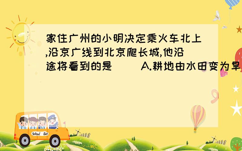 家住广州的小明决定乘火车北上,沿京广线到北京爬长城,他沿途将看到的是（ ）A.耕地由水田变为旱地B.飘香四野的稻田变为绿油油的麦田C.传统民居房顶坡度越来越大D.进了山东,看到大片的