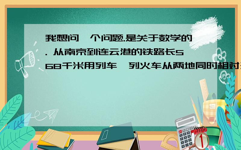 我想问一个问题.是关于数学的. 从南京到连云港的铁路长568千米用列车一列火车从两地同时相对开出我想问一个问题.是关于数学的.  从南京到连云港的铁路长568千米用列车一列火车从两地同