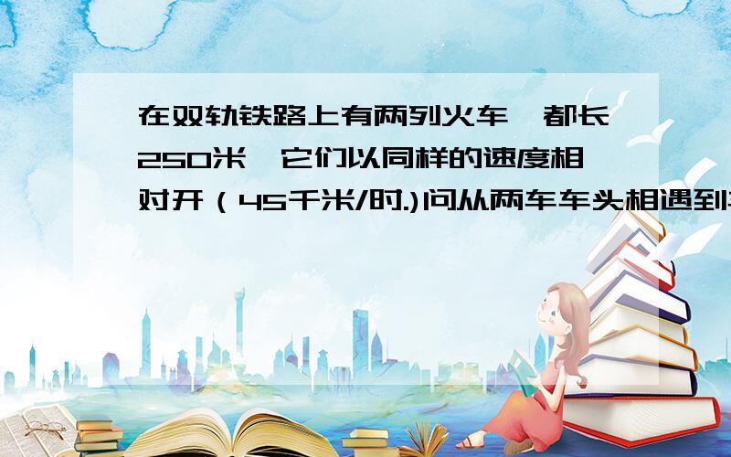 在双轨铁路上有两列火车,都长250米,它们以同样的速度相对开（45千米/时.)问从两车车头相遇到车尾相离,共需多少秒?