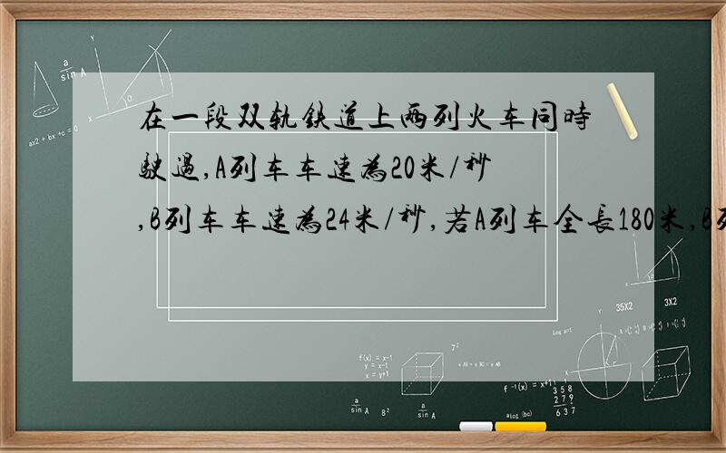 在一段双轨铁道上两列火车同时驶过,A列车车速为20米/秒,B列车车速为24米/秒,若A列车全长180米,B列车全长172米,两列车错车的时间是多长时间?