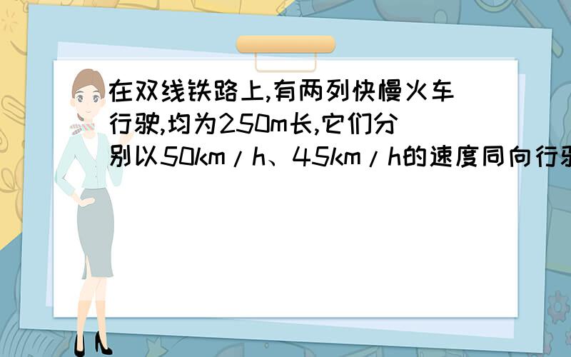 在双线铁路上,有两列快慢火车行驶,均为250m长,它们分别以50km/h、45km/h的速度同向行驶.请问它们的超车的时间为多少?用一元一次方程组解.求大虾!