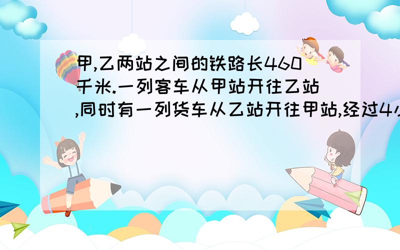 甲,乙两站之间的铁路长460千米.一列客车从甲站开往乙站,同时有一列货车从乙站开往甲站,经过4小时两车相遇,已知客车每时行60千米,货车呢,（用方程解）