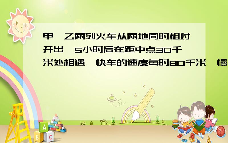 甲、乙两列火车从两地同时相对开出,5小时后在距中点30千米处相遇,快车的速度每时80千米,慢车每时行多少?方程解并写出过程