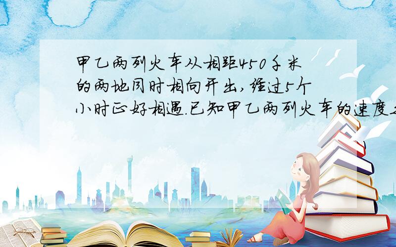 甲乙两列火车从相距450千米的两地同时相向开出,经过5个小时正好相遇.已知甲乙两列火车的速度之比是4：5,两列火车各行多少千米