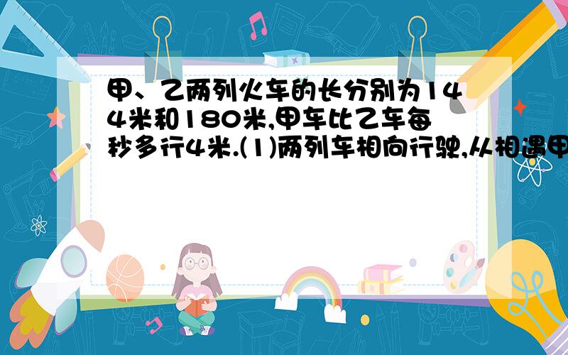 甲、乙两列火车的长分别为144米和180米,甲车比乙车每秒多行4米.(1)两列车相向行驶,从相遇甲、乙两列火车的长分别为144米和180米,甲车比乙车每秒多行4米.(1)两列车相向行驶,从相遇到全部错