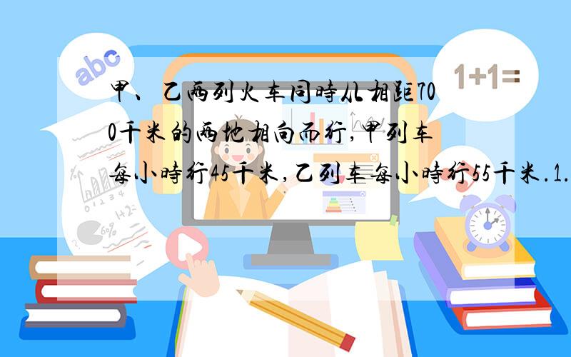 甲、乙两列火车同时从相距700千米的两地相向而行,甲列车每小时行45千米,乙列车每小时行55千米.1.几小时后两列火车相遇?2.相遇时,甲车比乙车少行多少千米?