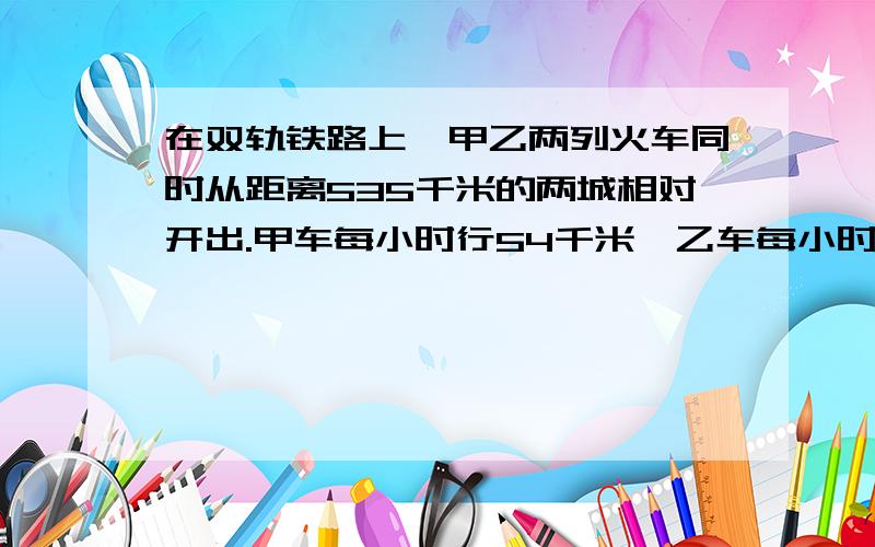 在双轨铁路上,甲乙两列火车同时从距离535千米的两城相对开出.甲车每小时行54千米,乙车每小时行驶53千米问：经过6小时两车之间的距离是多少?我觉得不是107千米