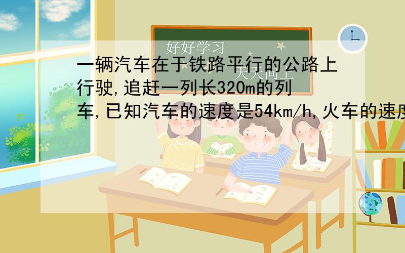 一辆汽车在于铁路平行的公路上行驶,追赶一列长320m的列车,已知汽车的速度是54km/h,火车的速度是36km/h,问：汽车从列车尾部到全部超越列车需用多少时间.