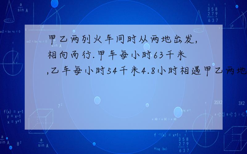 甲乙两列火车同时从两地出发,相向而行.甲车每小时63千米,乙车每小时54千米4.8小时相遇甲乙两地铁长多千求你们了写不出就死了