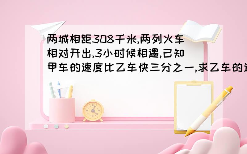 两城相距308千米,两列火车相对开出,3小时候相遇,已知甲车的速度比乙车快三分之一,求乙车的速度要讲解,我马上要考试,老不懂这题咋做