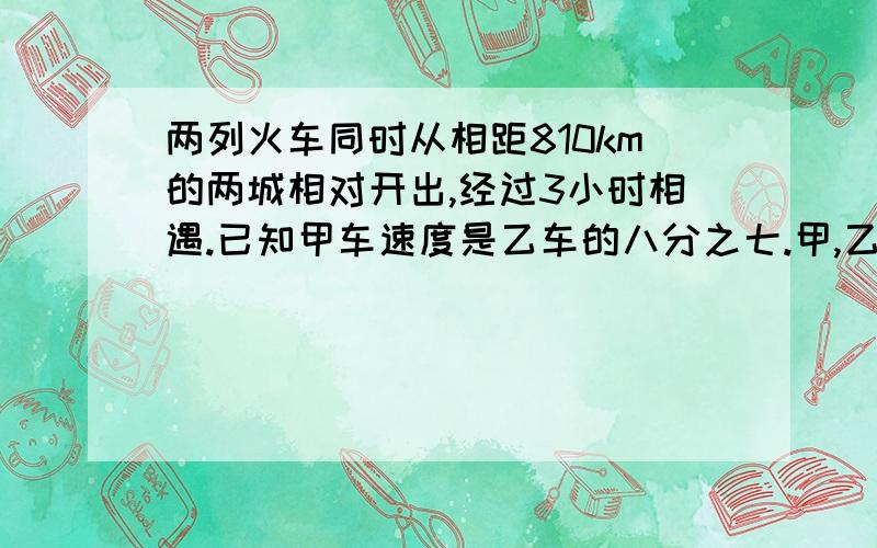 两列火车同时从相距810km的两城相对开出,经过3小时相遇.已知甲车速度是乙车的八分之七.甲,乙两车的速度各是多少?