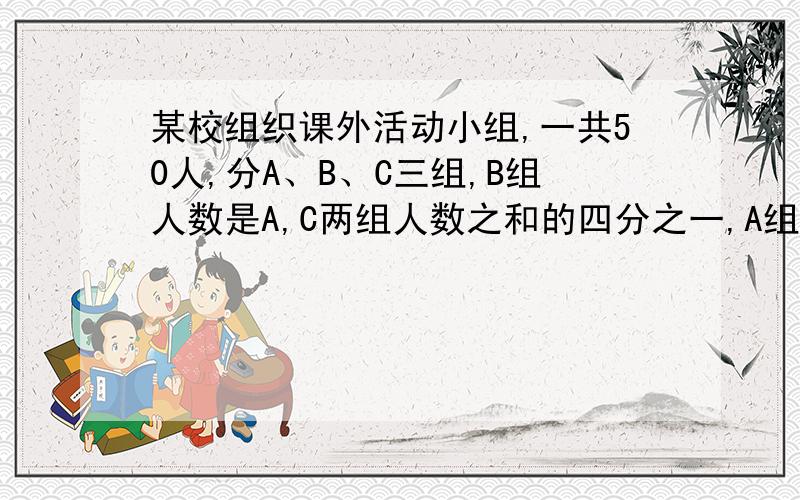 某校组织课外活动小组,一共50人,分A、B、C三组,B组人数是A,C两组人数之和的四分之一,A组人数恰好是B,C两组人数之和,则A,B,C三组分别为?速度