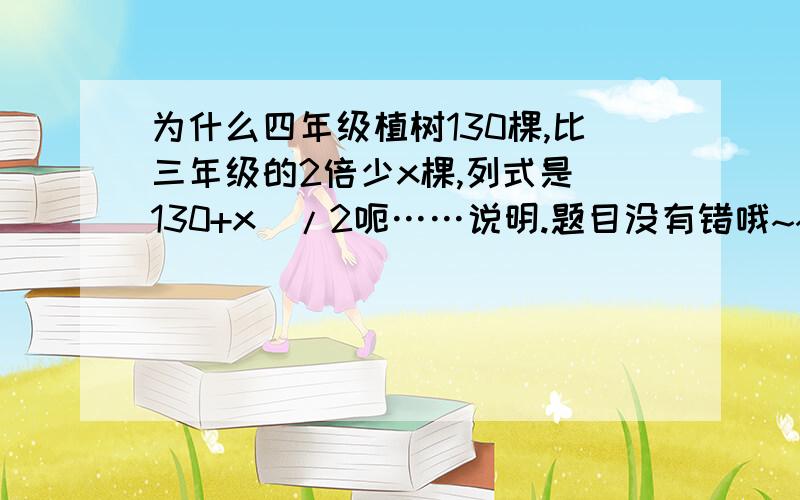 为什么四年级植树130棵,比三年级的2倍少x棵,列式是（130+x）/2呃……说明.题目没有错哦~~