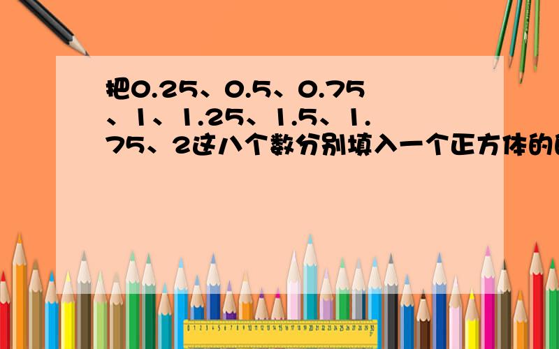 把0.25、0.5、0.75、1、1.25、1.5、1.75、2这八个数分别填入一个正方体的的八个顶点内,使该正方体的每一个面上的四个数的和都相等.