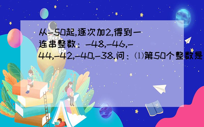 从-50起,逐次加2,得到一连串整数：-48,-46,-44,-42,-40,-38.问：⑴第50个整数是什么?⑵你从-50起,逐次加2,得到一连串整数：-48,-46,-44,-42,-40,-38.问：⑴第50个整数是什么?⑵你能通过规律巧妙计算这50