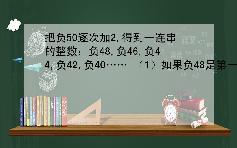 把负50逐次加2,得到一连串的整数：负48,负46,负44,负42,负40…… （1）如果负48是第一个数,其中第50个数是什么?（2）你能用较简便的方法计算前50个整数的和吗?（最好详细一点,有计算方法过程