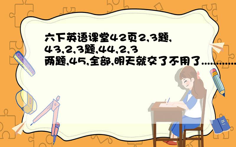 六下英语课堂42页2,3题,43,2,3题,44,2,3两题,45,全部,明天就交了不用了....................................呵呵