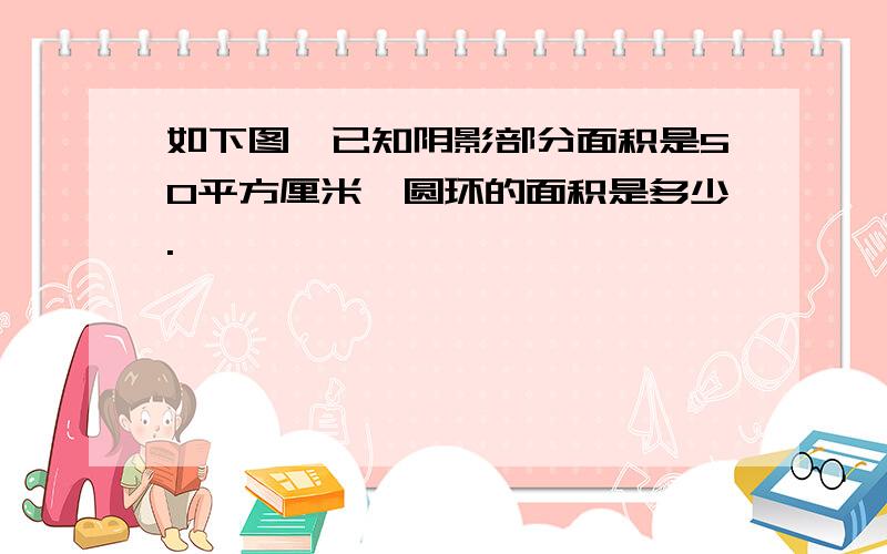 如下图,已知阴影部分面积是50平方厘米,圆环的面积是多少.