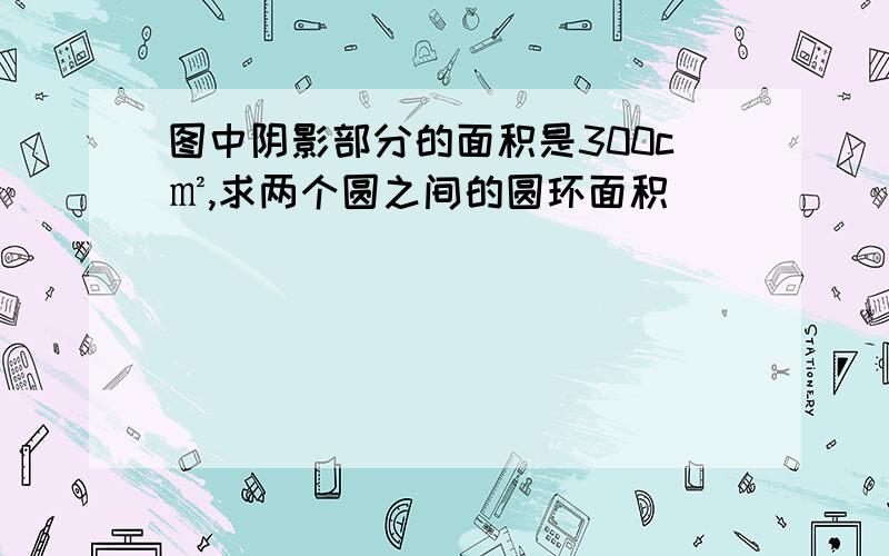 图中阴影部分的面积是300c㎡,求两个圆之间的圆环面积