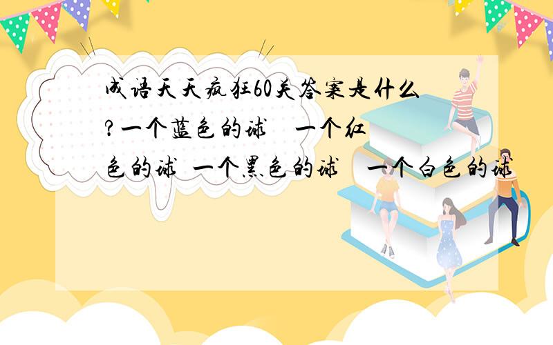 成语天天疯狂60关答案是什么?一个蓝色的球    一个红色的球  一个黑色的球    一个白色的球