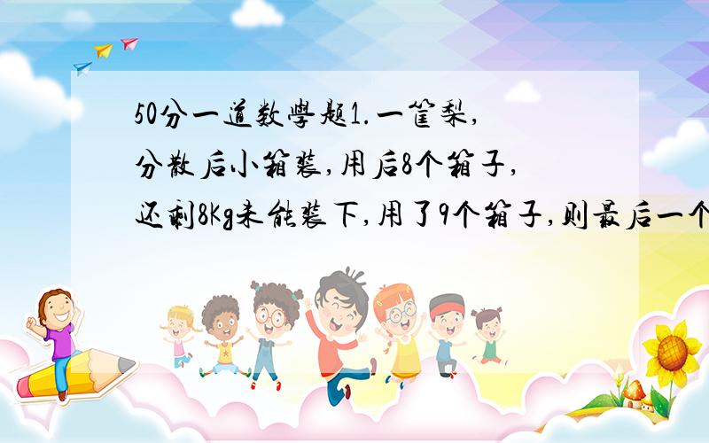 50分一道数学题1.一筐梨,分散后小箱装,用后8个箱子,还剩8Kg未能装下,用了9个箱子,则最后一个箱子还可以装4Kg,求这筐梨的质量.2.某校春游,若包租相同的大巴13辆,那么就有14人没有座位：如果