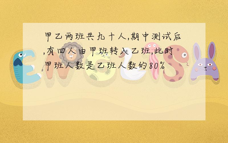 甲乙两班共九十人,期中测试后,有四人由甲班转入乙班,此时甲班人数是乙班人数的80%