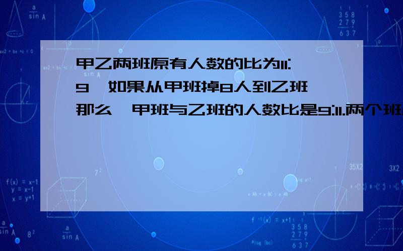 甲乙两班原有人数的比为11:9,如果从甲班掉8人到乙班,那么,甲班与乙班的人数比是9:11.两个班原有几人用化简比来算