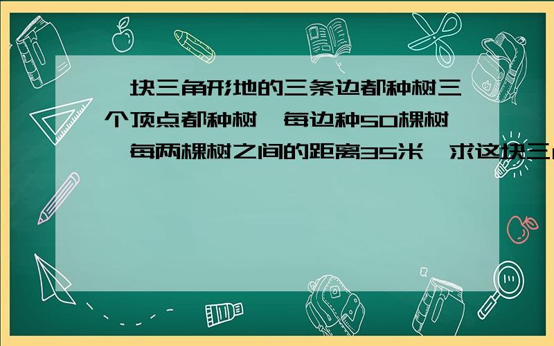 一块三角形地的三条边都种树三个顶点都种树,每边种50棵树,每两棵树之间的距离35米,求这块三角形地的周长