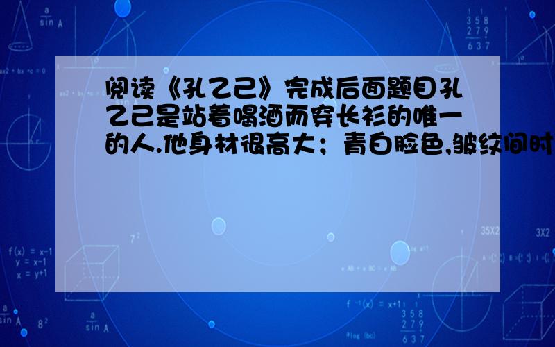 阅读《孔乙己》完成后面题目孔乙己是站着喝酒而穿长衫的唯一的人.他身材很高大；青白脸色,皱纹间时常夹些伤痕；一部乱蓬蓬的花白的胡子.穿的虽然是长衫,可是又脏又破,似乎十多年没