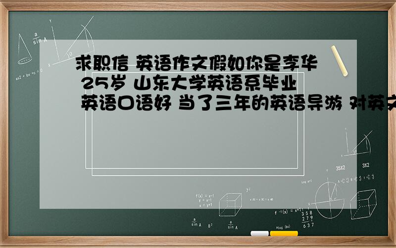 求职信 英语作文假如你是李华 25岁 山东大学英语系毕业 英语口语好 当了三年的英语导游 对英文秘书工作有兴趣 看到报纸上某个公司招聘英文秘书的广告 于是想去该公司应聘 请根据个人