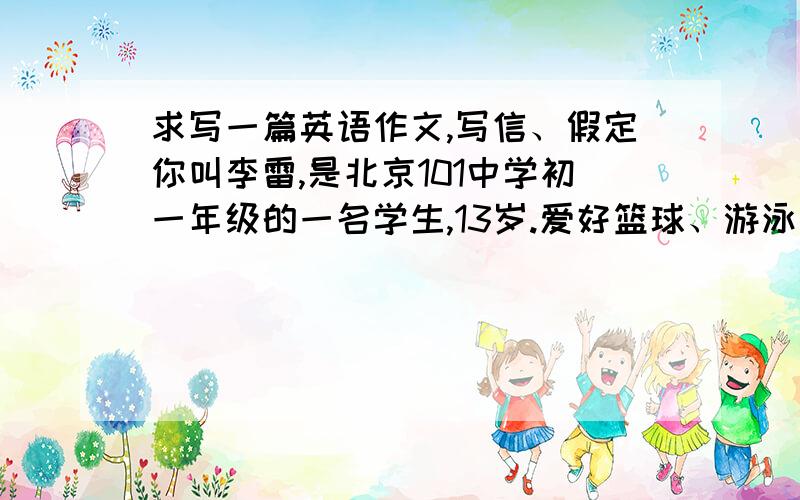 求写一篇英语作文,写信、假定你叫李雷,是北京101中学初一年级的一名学生,13岁.爱好篮球、游泳和集邮.学习努力,非常喜欢英语,但口语较差.请你根据以上情况,给笔友Tom发一封电子邮件,请他