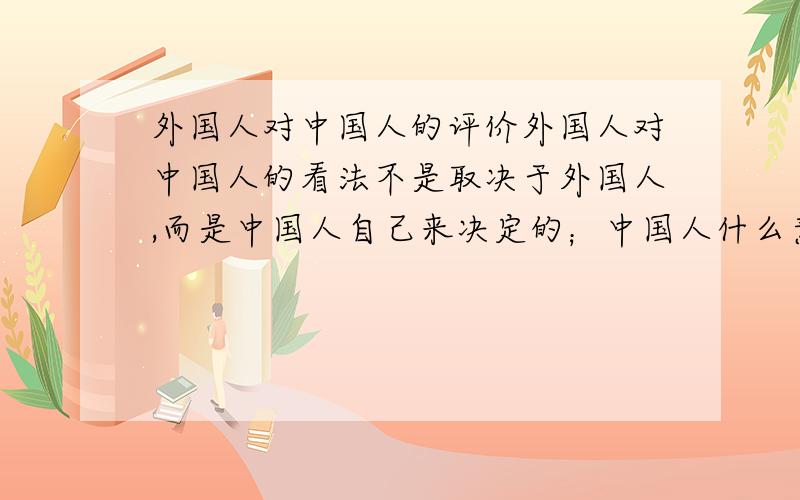 外国人对中国人的评价外国人对中国人的看法不是取决于外国人,而是中国人自己来决定的；中国人什么素质,就会有什么样的评价,不要总是埋怨外国人怎么怎么偏见了.自己去看看中国在国内