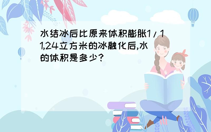 水结冰后比原来体积膨胀1/11,24立方米的冰融化后,水的体积是多少?