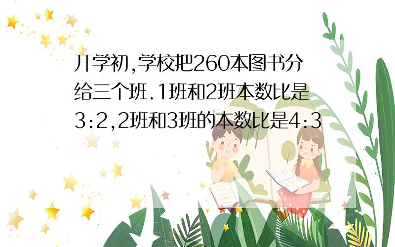 开学初,学校把260本图书分给三个班.1班和2班本数比是3:2,2班和3班的本数比是4:3