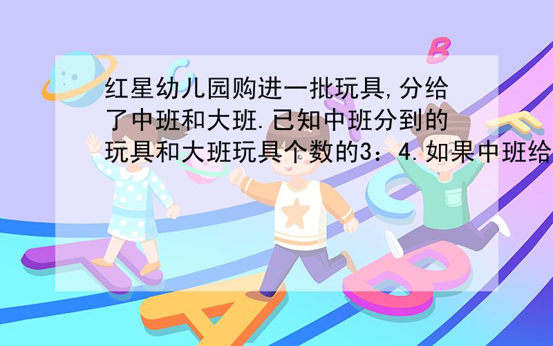 红星幼儿园购进一批玩具,分给了中班和大班.已知中班分到的玩具和大班玩具个数的3：4.如果中班给大班4个,则中班是大班的三分之二