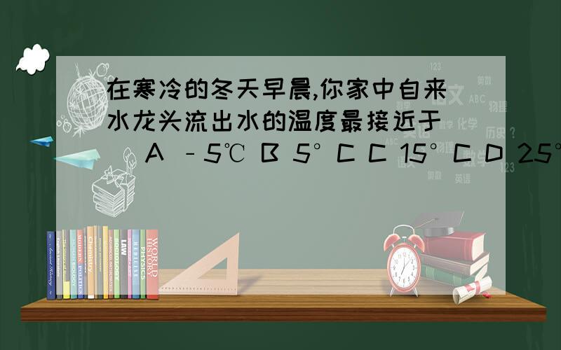 在寒冷的冬天早晨,你家中自来水龙头流出水的温度最接近于( )A ﹣5℃ B 5°C C 15°C D 25°C