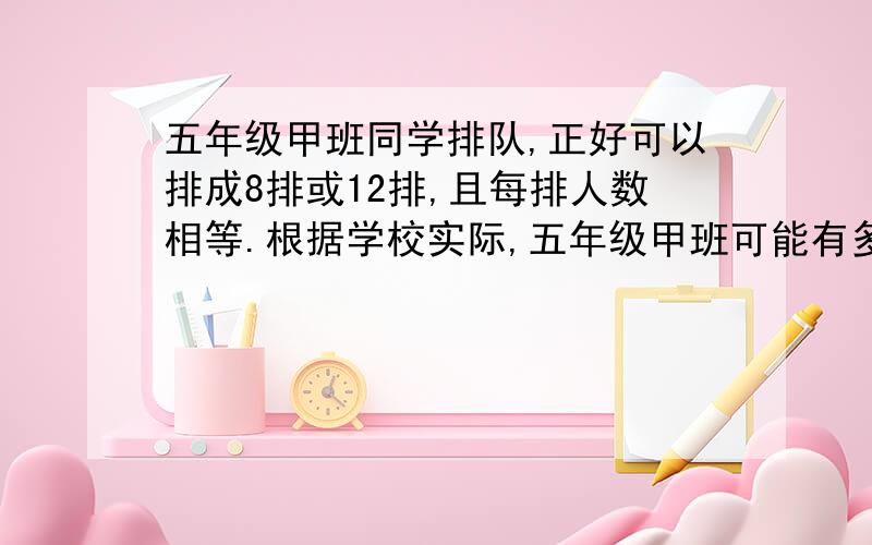 五年级甲班同学排队,正好可以排成8排或12排,且每排人数相等.根据学校实际,五年级甲班可能有多少人?