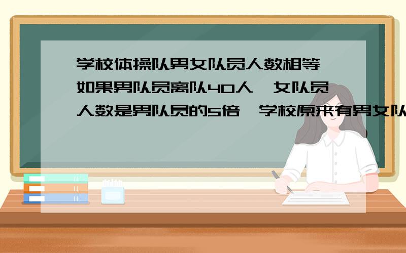 学校体操队男女队员人数相等,如果男队员离队40人,女队员人数是男队员的5倍,学校原来有男女队员各多少人能不能不设x啊?因为三年级还没有学假设,