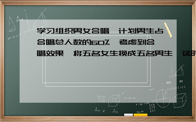 学习组织男女合唱,计划男生占合唱总人数的60%,考虑到合唱效果,将五名女生换成五名男生,这时女生与男生的人数比是3:7,合唱队共有多少人?\(≧▽≦)/~