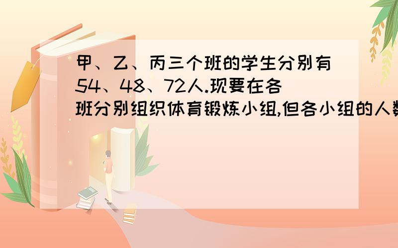 甲、乙、丙三个班的学生分别有54、48、72人.现要在各班分别组织体育锻炼小组,但各小组的人数要相等.锻炼小组人数最多是多少人?这是甲、乙、丙三班共有多少个小组?