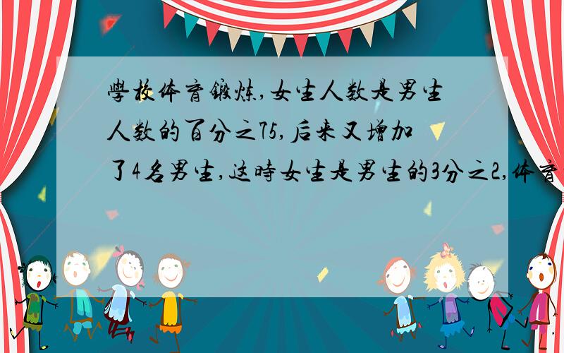 学校体育锻炼,女生人数是男生人数的百分之75,后来又增加了4名男生,这时女生是男生的3分之2,体育训练对现有队员多少名?我已经会做了,只要谁先把正确答案说出来,